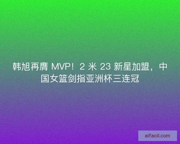 韩旭再膺 MVP！2 米 23 新星加盟，中国女篮剑指亚洲杯三连冠