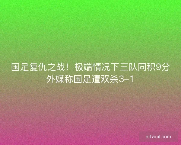国足复仇之战！极端情况下三队同积9分外媒称国足遭双杀3-1
