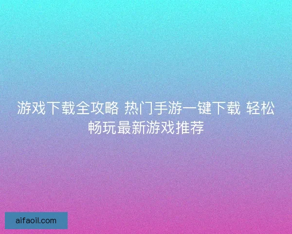 游戏下载全攻略 热门手游一键下载 轻松畅玩最新游戏推荐