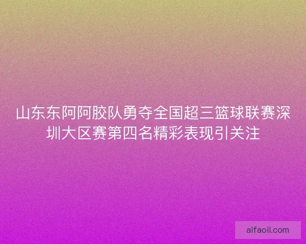 山东东阿阿胶队勇夺全国超三篮球联赛深圳大区赛第四名精彩表现引关注
